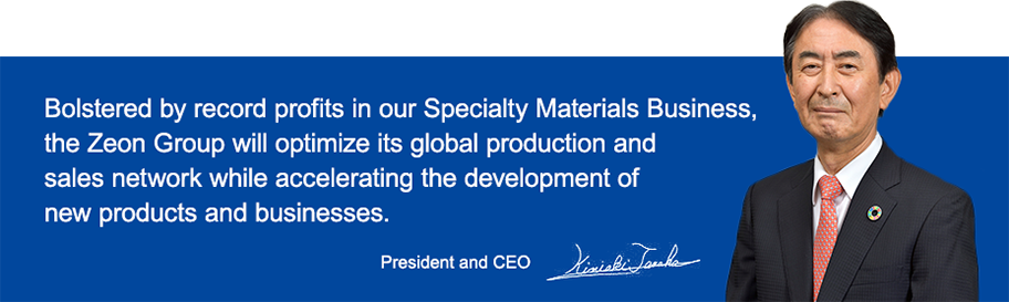Bolstered by record profits in our Specialty Materials Business, the Zeon Group will optimize its global production and sales network while accelerating the development of new products and businesses. President and CEO Kimiaki Tanaka