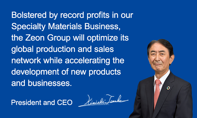 Bolstered by record profits in our Specialty Materials Business, the Zeon Group will optimize its global production and sales network while accelerating the development of new products and businesses. President and CEO Kimiaki Tanaka