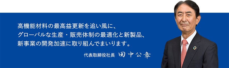 高機能材料の最高益更新を追い風に、グローバルな生産・販売体制の最適化と新製品、新事業の開発加速に取り組んでまいります。 代表取締役社長 田中公章