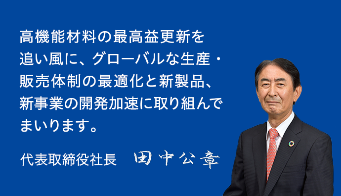 高機能材料の最高益更新を追い風に、グローバルな生産・販売体制の最適化と新製品、新事業の開発加速に取り組んでまいります。 代表取締役社長 田中公章